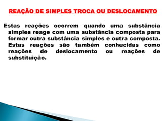 REAÇÃO DE SIMPLES TROCA OU DESLOCAMENTO

Estas reações ocorrem quando uma substância
 simples reage com uma substância composta para
 formar outra substância simples e outra composta.
 Estas reações são também conhecidas como
 reações    de  deslocamento     ou   reações  de
 substituição.
 