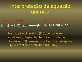 Interpretação da equação
                 química
1 mol     2 mol                1 mol    1 mol
Zn (s) + 2HCl (aq)             H2(g) + ZnCl2(aq)

    Por cada 1 mol de zinco (Zn) que reage, em
    simultâneo, reagem também 2 mol de ácido
    clorídrico (HCl), formando-se 1 mol de hidrogénio
    (H2 ) e 1 mol de cloreto de zinco (ZnCl2).
 