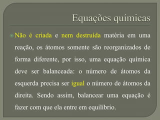  Não é criada e nem destruída matéria em uma
reação, os átomos somente são reorganizados de
forma diferente, por isso, uma equação química
deve ser balanceada: o número de átomos da
esquerda precisa ser igual o número de átomos da
direita. Sendo assim, balancear uma equação é
fazer com que ela entre em equilíbrio.
 