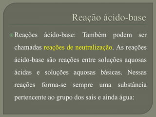 Reações ácido-base: Também podem ser
chamadas reações de neutralização. As reações
ácido-base são reações entre soluções aquosas
ácidas e soluções aquosas básicas. Nessas
reações forma-se sempre uma substância
pertencente ao grupo dos sais e ainda água:
 