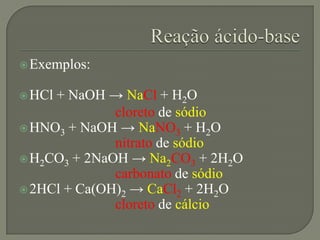 Exemplos:
HCl + NaOH → NaCl + H2O
cloreto de sódio
HNO3 + NaOH → NaNO3 + H2O
nitrato de sódio
H2CO3 + 2NaOH → Na2CO3 + 2H2O
carbonato de sódio
2HCl + Ca(OH)2 → CaCl2 + 2H2O
cloreto de cálcio
 
