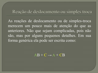 As reações de deslocamento ou de simples-troca
merecem um pouco mais de atenção do que as
anteriores. Não que sejam complicadas, pois não
são, mas por alguns pequenos detalhes. Em sua
forma genérica ela pode ser escrita como:
AB + C → A + CB
 