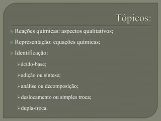  Reações químicas: aspectos qualitativos;
 Representação: equações químicas;
 Identificação:
ácido-base;
adição ou síntese;
análise ou decomposição;
deslocamento ou simples troca;
dupla-troca.
 