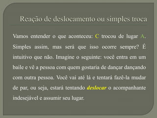 Vamos entender o que aconteceu: C trocou de lugar A.
Simples assim, mas será que isso ocorre sempre? É
intuitivo que não. Imagine o seguinte: você entra em um
baile e vê a pessoa com quem gostaria de dançar dançando
com outra pessoa. Você vai até lá e tentará fazê-la mudar
de par, ou seja, estará tentando deslocar o acompanhante
indesejável e assumir seu lugar.
 
