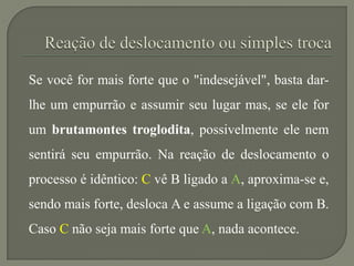 Se você for mais forte que o "indesejável", basta dar-
lhe um empurrão e assumir seu lugar mas, se ele for
um brutamontes troglodita, possivelmente ele nem
sentirá seu empurrão. Na reação de deslocamento o
processo é idêntico: C vê B ligado a A, aproxima-se e,
sendo mais forte, desloca A e assume a ligação com B.
Caso C não seja mais forte que A, nada acontece.
 