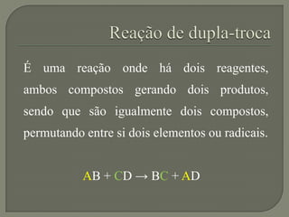 É uma reação onde há dois reagentes,
ambos compostos gerando dois produtos,
sendo que são igualmente dois compostos,
permutando entre si dois elementos ou radicais.
AB + CD → BC + AD
 