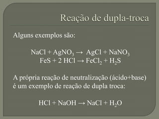Alguns exemplos são:
NaCl + AgNO3 → AgCl + NaNO3
FeS + 2 HCl → FeCl2 + H2S
A própria reação de neutralização (ácido+base)
é um exemplo de reação de dupla troca:
HCl + NaOH → NaCl + H2O
 