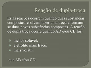 Estas reações ocorrem quando duas substâncias
compostas resolvem fazer uma troca e formam-
se duas novas substâncias compostas. A reação
de dupla troca ocorre quando AD e/ou CB for:
 menos solúvel;
 eletrólito mais fraco;
 mais volátil.
que AB e/ou CD.
 