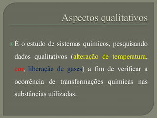 É o estudo de sistemas químicos, pesquisando
dados qualitativos (alteração de temperatura,
cor, liberação de gases) a fim de verificar a
ocorrência de transformações químicas nas
substâncias utilizadas.
 