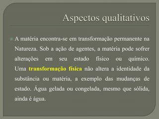  A matéria encontra-se em transformação permanente na
Natureza. Sob a ação de agentes, a matéria pode sofrer
alterações em seu estado físico ou químico.
Uma transformação física não altera a identidade da
substância ou matéria, a exemplo das mudanças de
estado. Água gelada ou congelada, mesmo que sólida,
ainda é água.
 