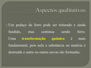  Um pedaço de ferro pode ser triturado e ainda
fundido, mas continua sendo ferro.
Uma transformação química é mais
fundamental, pois nela a substância ou matéria é
destruída e outra ou outras novas são formadas.
 