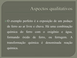  O exemplo perfeito é a exposição de um pedaço
de ferro ao ar livre e chuva. Há uma combinação
química do ferro com o oxigênio e água,
formando óxido de ferro, ou ferrugem. A
transformação química é denominada reação
química.
 