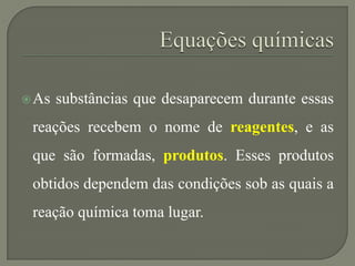 As substâncias que desaparecem durante essas
reações recebem o nome de reagentes, e as
que são formadas, produtos. Esses produtos
obtidos dependem das condições sob as quais a
reação química toma lugar.
 