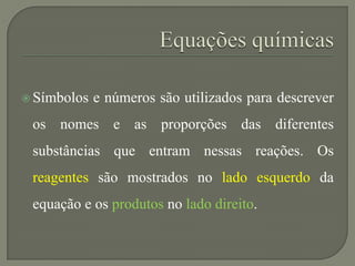  Símbolos e números são utilizados para descrever
os nomes e as proporções das diferentes
substâncias que entram nessas reações. Os
reagentes são mostrados no lado esquerdo da
equação e os produtos no lado direito.
 
