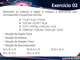 Joanna de Paoli
Relacione as colunas a seguir e indique a alternativa que
corresponde à sequência correta.
• Reação de Dupla-Troca
• Reação de Síntese
• Reação de Simples Troca
• Reação de Decomposição
a) a, b, c, d b) d, a, c, b c) d, c, b, a
d) c, b, d, a e) c, a, d, b
Exercício 02
 