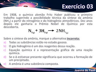 Joanna de Paoli
Em 1908, o químico alemão Fritz Haber publicou o primeiro
trabalho sugerindo a possibilidade técnica da síntese da amônia
(NH3) a partir do nitrogênio e do hidrogênio atmosféricos. Dez anos
depois ele ganharia o Prêmio Nobel de Química por esta
descoberta.
Sobre a síntese da amônia, marque a alternativa incorreta:
a) Todas as substâncias estão no estado gasoso.
b) O gás hidrogênio é um dos reagentes dessa reação.
c) Equação química é a representação gráfica de uma reação
química.
d) Se o ∆ estivesse presente significaria que ocorreu a formação de
um precipitado.
e) A amônia é uma substância composta.
Exercício 03
 