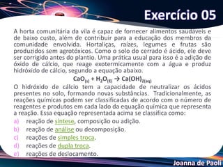 Joanna de Paoli
A horta comunitária da vila é capaz de fornecer alimentos saudáveis e
de baixo custo, além de contribuir para a educação dos membros da
comunidade envolvida. Hortaliças, raízes, legumes e frutas são
produzidos sem agrotóxicos. Como o solo do cerrado é ácido, ele deve
ser corrigido antes do plantio. Uma prática usual para isso é a adição de
óxido de cálcio, que reage exotermicamente com a água e produz
hidróxido de cálcio, segundo a equação abaixo.
CaO(s) + H2O(ℓ) → Ca(OH)2(aq)
O hidróxido de cálcio tem a capacidade de neutralizar os ácidos
presentes no solo, formando novas substâncias. Tradicionalmente, as
reações químicas podem ser classificadas de acordo com o número de
reagentes e produtos em cada lado da equação química que representa
a reação. Essa equação representada acima se classifica como:
a) reação de síntese, composição ou adição.
b) reação de análise ou decomposição.
c) reações de simples troca.
d) reações de dupla troca.
e) reações de deslocamento.
Exercício 05
 