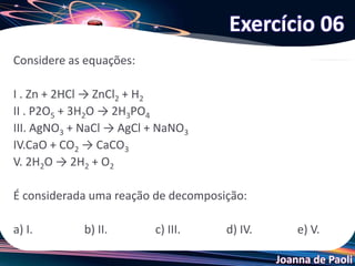 Joanna de Paoli
Considere as equações:
I . Zn + 2HCl → ZnCl2 + H2
II . P2O5 + 3H2O → 2H3PO4
III. AgNO3 + NaCl → AgCl + NaNO3
IV.CaO + CO2 → CaCO3
V. 2H2O → 2H2 + O2
É considerada uma reação de decomposição:
a) I. b) II. c) III. d) IV. e) V.
Exercício 06
 