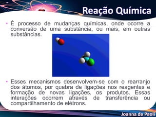 Joanna de Paoli
• É processo de mudanças químicas, onde ocorre a
conversão de uma substância, ou mais, em outras
substâncias.
• Esses mecanismos desenvolvem-se com o rearranjo
dos átomos, por quebra de ligações nos reagentes e
formação de novas ligações, os produtos. Essas
interações ocorrem através de transferência ou
compartilhamento de elétrons.
Reação Química
 