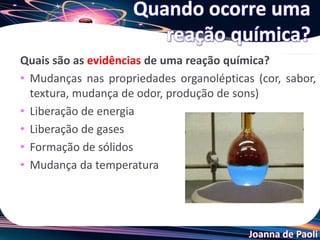 Joanna de Paoli
Quais são as evidências de uma reação química?
• Mudanças nas propriedades organolépticas (cor, sabor,
textura, mudança de odor, produção de sons)
• Liberação de energia
• Liberação de gases
• Formação de sólidos
• Mudança da temperatura
Quando ocorre uma
reação química?
 