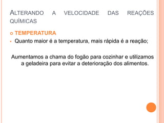 ALTERANDO A VELOCIDADE DAS REAÇÕES
QUÍMICAS
 TEMPERATURA
 Quanto maior é a temperatura, mais rápida é a reação;
Aumentamos a chama do fogão para cozinhar e utilizamos
a geladeira para evitar a deterioração dos alimentos.
 