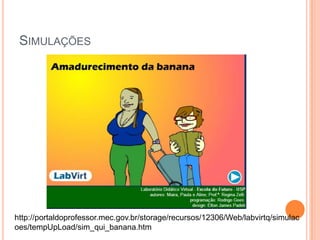 SIMULAÇÕES
http://portaldoprofessor.mec.gov.br/storage/recursos/12306/Web/labvirtq/simulac
oes/tempUpLoad/sim_qui_banana.htm
 