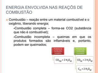 ENERGIA ENVOLVIDA NAS REAÇÕS DE
COMBUSTÃO
 Combustão – reação entre um material combustível e o
oxigênio, liberando energia;
Combustão completa – forma-se CO2 (substância
que não é combustível);
Combustão incompleta – queimas em que os
produtos formados são inflamáveis e, portanto,
podem ser queimados;
 