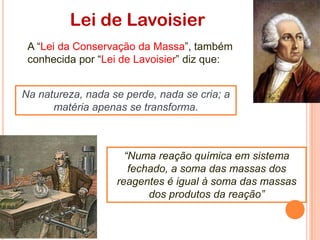 “Numa reação química em sistema
fechado, a soma das massas dos
reagentes é igual à soma das massas
dos produtos da reação”
Lei de Lavoisier
Na natureza, nada se perde, nada se cria; a
matéria apenas se transforma.
A “Lei da Conservação da Massa”, também
conhecida por “Lei de Lavoisier” diz que:
 