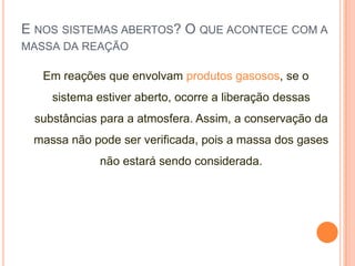E NOS SISTEMAS ABERTOS? O QUE ACONTECE COM A
MASSA DA REAÇÃO
Em reações que envolvam produtos gasosos, se o
sistema estiver aberto, ocorre a liberação dessas
substâncias para a atmosfera. Assim, a conservação da
massa não pode ser verificada, pois a massa dos gases
não estará sendo considerada.
 