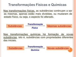 Nas transformações físicas, as substâncias continuam a ser
as mesmas, apenas estão mais divididas, ou mudaram de
estado físico, ou seja, o aspecto foi alterado.
Substâncias
Transformação
Física
Mesmas substâncias
Nas transformações químicas há formação de novas
substâncias, isto é, substâncias com propriedades diferentes
das iniciais.
Substâncias
Transformação
Química
Novas substâncias
Transformações Físicas e Químicas
 