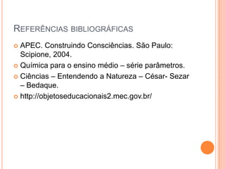 REFERÊNCIAS BIBLIOGRÁFICAS
 APEC. Construindo Consciências. São Paulo:
Scipione, 2004.
 Química para o ensino médio – série parâmetros.
 Ciências – Entendendo a Natureza – César- Sezar
– Bedaque.
 http://objetoseducacionais2.mec.gov.br/
 