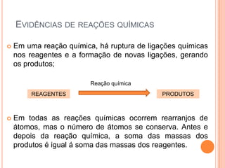 EVIDÊNCIAS DE REAÇÕES QUÍMICAS
 Em uma reação química, há ruptura de ligações químicas
nos reagentes e a formação de novas ligações, gerando
os produtos;
 Em todas as reações químicas ocorrem rearranjos de
átomos, mas o número de átomos se conserva. Antes e
depois da reação química, a soma das massas dos
produtos é igual á soma das massas dos reagentes.
REAGENTES PRODUTOS
Reação química
 