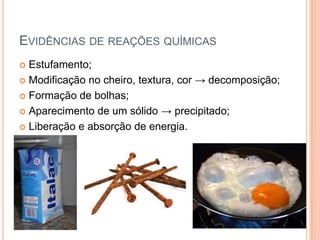 EVIDÊNCIAS DE REAÇÕES QUÍMICAS
 Estufamento;
 Modificação no cheiro, textura, cor → decomposição;
 Formação de bolhas;
 Aparecimento de um sólido → precipitado;
 Liberação e absorção de energia.
 