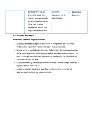 del departamento, se
procederá a que ellos
mismos promuevan entre
los alumnos el uso de los
REA, para que los
estudiantes tengan una
mejor calidad educativa.
Docentes
asignados por la
coordinación.
Septiembre –
diciembre
3.- Lecciones aprendidas
Principales desafíos y oportunidades:
Que las autoridades acepten la propuesta de romper con los esquemas
tradicionales, y permitan implementar estos nuevos recursos.
Mostrar y lograr que todos los docentes de la división de diseño y animación
digital se comprometan e interesen por utilizar y explotar estos recursos y por
que no crear ellos mismo otros recursos que puedan difundir a través de los
sitios destinados a los REA.
Que los docentes y autoridades estén dispuestos a invertir tiempo en el uso e
implementación de los REA.
La oportunidad principal sería que ellos puedan mostrar al mundo los
recursos que pueden crear en su momento.
 
