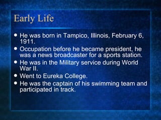Early Life He was born in Tampico, Illinois, February 6, 1911. Occupation before he became president, he was a news broadcaster for a sports station. He was in the Military service during World War II. Went to Eureka College. He was the captain of his swimming team and participated in track. 