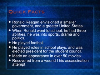 Quick Facts Ronald Reagan envisioned a smaller government, and a greater United States. When Ronald went to school, he had three abilities, he was into sports, drama and politics. He played football. He played roles in school plays, and was elected president for the student council.  Made an appearance in over 50 movies. Recovered from a wound I his assassination attempt 