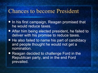 Chances to become President In his first campaign, Reagan promised that he would reduce taxes. After him being elected president, he failed to deliver with his promise to reduce taxes. He also failed to name his part of candidacy and people thought he would not get a nomination. Reagan decided to challenge Ford in the Republican party, and in the end Ford prevailed.  