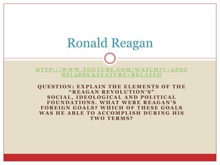 http://www.youtube.com/watch?v=2ZdZbZl28nU&feature=related Question: Explain the elements of the “Reagan Revolution’s” social, ideological and political foundations. What were Reagan’s foreign goals? Which of these goals was he able to accomplish during his two terms? Ronald Reagan 