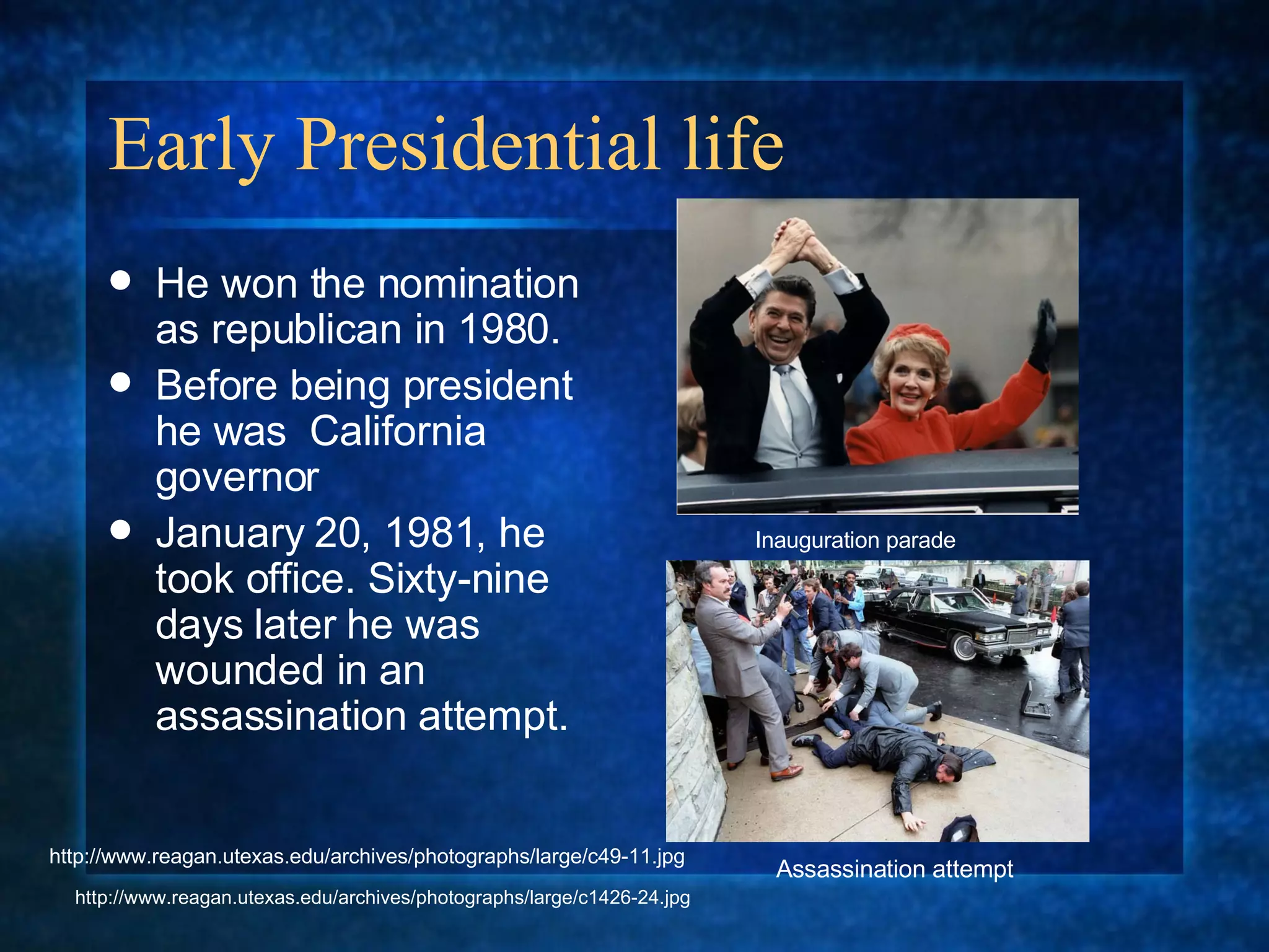 Early Presidential life He won the nomination as republican in 1980. Before being president he was  California governor January 20, 1981, he took office. Sixty-nine days later he was wounded in an assassination attempt. Inauguration parade Assassination attempt http://www.reagan.utexas.edu/archives/photographs/large/c1426-24.jpg http://www.reagan.utexas.edu/archives/photographs/large/c49-11.jpg 