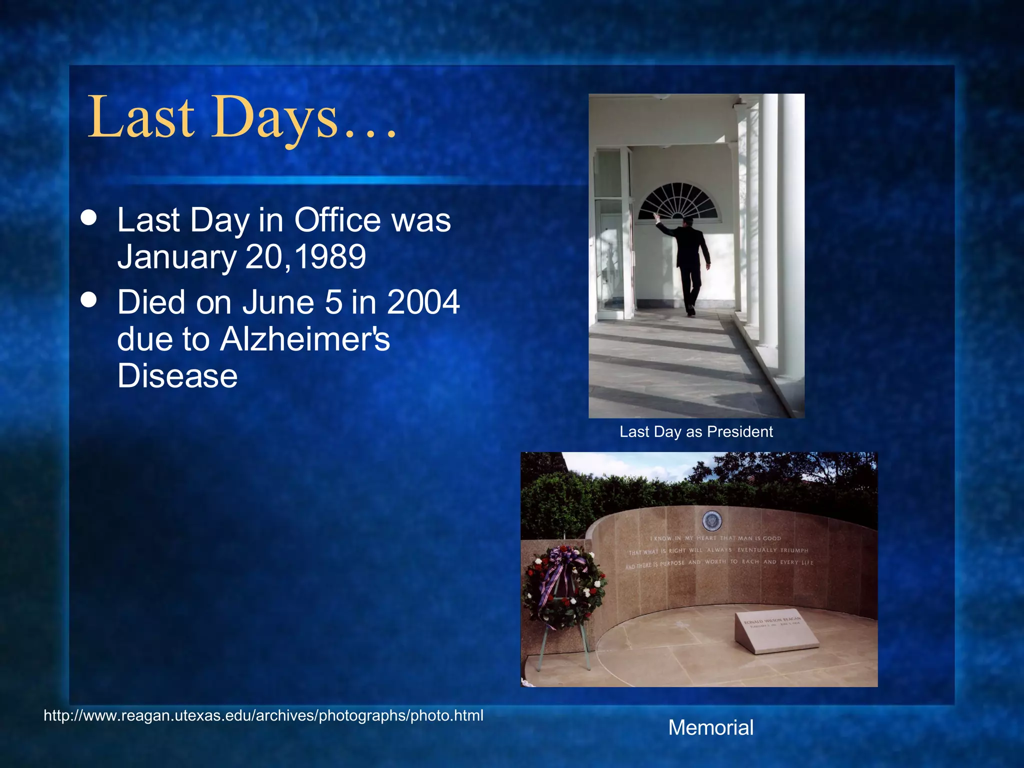 Last Days… Last Day in Office was January 20,1989 Died on June 5 in 2004 due to Alzheimer's Disease Last Day as President Memorial http://www.reagan.utexas.edu/archives/photographs/photo.html 