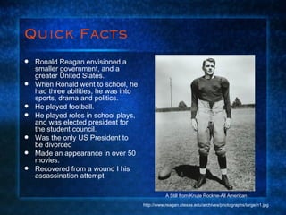 Quick Facts Ronald Reagan envisioned a smaller government, and a greater United States. When Ronald went to school, he had three abilities, he was into sports, drama and politics. He played football. He played roles in school plays, and was elected president for the student council.  Was the only US President to be divorced  Made an appearance in over 50 movies. Recovered from a wound I his assassination attempt A Still from Knute Rockne-All American http://www.reagan.utexas.edu/archives/photographs/large/h1.jpg 