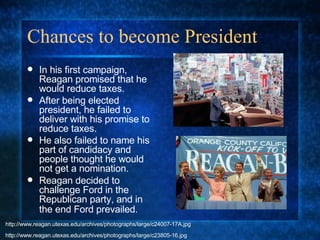 Chances to become President In his first campaign, Reagan promised that he would reduce taxes. After being elected president, he failed to deliver with his promise to reduce taxes. He also failed to name his part of candidacy and people thought he would not get a nomination. Reagan decided to challenge Ford in the Republican party, and in the end Ford prevailed.   http://www.reagan.utexas.edu/archives/photographs/large/c23805-16.jpg http://www.reagan.utexas.edu/archives/photographs/large/c24007-17A.jpg 