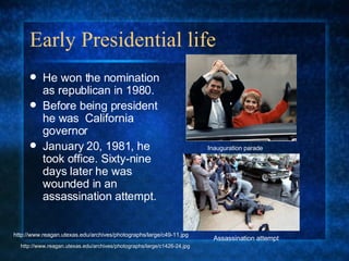 Early Presidential life He won the nomination as republican in 1980. Before being president he was  California governor January 20, 1981, he took office. Sixty-nine days later he was wounded in an assassination attempt. Inauguration parade Assassination attempt http://www.reagan.utexas.edu/archives/photographs/large/c1426-24.jpg http://www.reagan.utexas.edu/archives/photographs/large/c49-11.jpg 