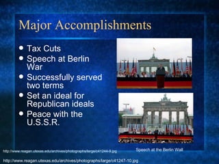 Major Accomplishments  Tax Cuts Speech at Berlin War Successfully served two terms Set an ideal for Republican ideals Peace with the U.S.S.R. Speech at the Berlin Wall http://www.reagan.utexas.edu/archives/photographs/large/c41247-10.jpg http://www.reagan.utexas.edu/archives/photographs/large/c41244-9.jpg 