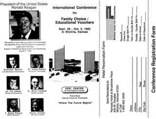 President of the United States
Ronald Reagan
"We will be in touch with you closer to the time about
the possibility of his (The President's) acceptance ."
Letter from Fred Ryan
Director, Presidential Appointments and Scheduling .
August 7, 1985
Dr.WiIIiam Bennett
U .S .Secretary of Education
Dr. Tim LaHaye
Family Life Seminars
T. Boons Pickens
Mesa Petroleum
Dr. James Dobson
Focus On The Family
Dr. Milton Friedman
Nobel Laureate
Phyllis Schlafly
Women's Leader
,
,
,
International Conference ;
On ,
,
Family Choice /
Educational Vouchers
Sept. 30 - Oct. 2, 1985
in Wichita, Kansas 1
,
,
EPIC CENTER
At The Nation's Center
Future Home
National Center for Privatization
"Where The Future Begins"
3
a)
0
o
E O
I,
	
OA
	
O t
_ cr U
`V T0
m
z
U)
2
bQ
U)
z
U
b
Ua
N
 