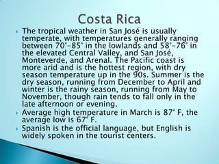  The tropical weather in San José is usually
temperate, with temperatures generally ranging
between 70°-85° in the lowlands and 58°-76° in
the elevated Central Valley, and San José,
Monteverde, and Arenal. The Pacific coast is
more arid and is the hottest region, with dry
season temperature up in the 90s. Summer is the
dry season, running from December to April and
winter is the rainy season, running from May to
November, though rain tends to fall only in the
late afternoon or evening.
 Average high temperature in March is 87° F, the
average low is 67° F.
 Spanish is the official language, but English is
widely spoken in the tourist centers.
 