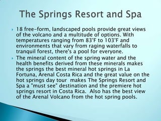  18 free-form, landscaped pools provide great views
of the volcano and a multitude of options. With
temperatures ranging from 83°F to 103°F and
environments that vary from raging waterfalls to
tranquil forest, there's a pool for everyone.
 The mineral content of the spring water and the
health benefits derived from these minerals makes
the springs the best mineral hot springs in La
Fortuna, Arenal Costa Rica and the great value on the
hot springs day tour makes The Springs Resort and
Spa a "must see" destination and the premiere hot
springs resort in Costa Rica. Also has the best view
of the Arenal Volcano from the hot spring pools.
 