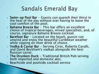  Swim-up Pool Bar - Guests can quench their thirst in
the heat of the day without ever having to leave the
cool comfort of the pool.
 Bahama Breeze Bar - This bar offers an excellent
choice of tropical beverages, mixed specialties, and, of
course, signature Bahama Breeze cocktail.
 Barefoot Bar - Located on the beach, guests can
unwind and enjoy the beautiful Caribbean weather
while sipping on their drink of choice.
 Vodka & Caviar Bar - Serving Ciroc, Roberto Cavalli,
and David Beckham's vodkas alongside the best
Russian caviar.
 The Drunken Duck - Traditional British Pub serving
both imported and domestic ales.
 Beachside and poolside cocktail service
 