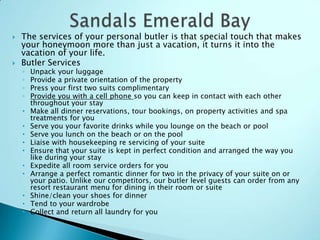  The services of your personal butler is that special touch that makes
your honeymoon more than just a vacation, it turns it into the
vacation of your life.
 Butler Services
◦ Unpack your luggage
◦ Provide a private orientation of the property
◦ Press your first two suits complimentary
◦ Provide you with a cell phone so you can keep in contact with each other
throughout your stay
• Make all dinner reservations, tour bookings, on property activities and spa
treatments for you
• Serve you your favorite drinks while you lounge on the beach or pool
• Serve you lunch on the beach or on the pool
• Liaise with housekeeping re servicing of your suite
• Ensure that your suite is kept in perfect condition and arranged the way you
like during your stay
• Expedite all room service orders for you
• Arrange a perfect romantic dinner for two in the privacy of your suite on or
your patio. Unlike our competitors, our butler level guests can order from any
resort restaurant menu for dining in their room or suite
• Shine/clean your shoes for dinner
• Tend to your wardrobe
• Collect and return all laundry for you
 