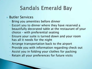  Butler Services
◦ Bring you amenities before dinner
◦ Escort you to dinner where they have reserved a
beautifully decorated table at the restaurant of your
choice – with preferential seating
◦ Ensure your suite is turned down and your room
has all it needs for the night
◦ Arrange transportation back to the airport
◦ Provide you with information regarding check out
◦ Assist you in folding your clothes for packing
◦ Retain all your preferences for future visits
 